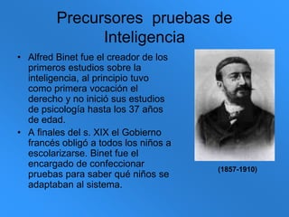Precursores  pruebas de InteligenciaAlfred Binet fue el creador de los primeros estudios sobre la inteligencia, al principio tuvo como primera vocación el derecho y no inició sus estudios de psicología hasta los 37 años de edad. A finales del s. XIX el Gobierno francés obligó a todos los niños a escolarizarse. Binet fue el encargado de confeccionar pruebas para saber qué niños se adaptaban al sistema.(1857-1910)
