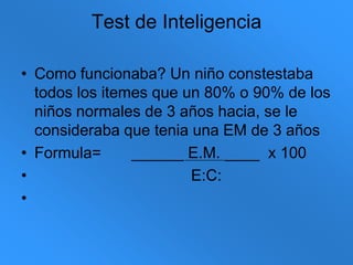 Test de InteligenciaComo funcionaba? Un niño constestaba todos los itemes que un 80% o 90% de los niños normales de 3 años hacia, se le consideraba que tenia una EM de 3 añosFormula=       ______ E.M. ____  x 100                                    E:C: