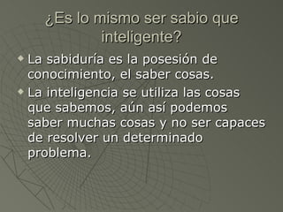 ¿Es lo mismo ser sabio que inteligente? La sabiduría es la posesión de conocimiento, el saber cosas.  La inteligencia se utiliza las cosas que sabemos, aún así podemos saber muchas cosas y no ser capaces de resolver un determinado problema.  