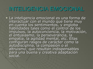 INTELIGENCIA EMOCIONAL La inteligencia emocional es una forma de interactuar con el mundo que tiene muy en cuenta los sentimientos, y engloba habilidades tales como el control de los impulsos, la autoconciencia, la motivación, el entusiasmo, la perseverancia, la empatía, la agilidad mental, etc. Ellas configuran rasgos de carácter como la autodisciplina, la compasión o el altruismo, que resultan indispensables para una buena y creativa adaptación social. 