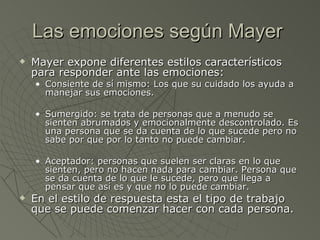 Las emociones según Mayer  Mayer expone diferentes estilos característicos para responder ante las emociones: Consiente de sí mismo: Los que su cuidado los ayuda a manejar sus emociones.  Sumergido: se trata de personas que a menudo se sienten abrumados y emocionalmente descontrolado. Es una persona que se da cuenta de lo que sucede pero no sabe por que por lo tanto no puede cambiar.  Aceptador: personas que suelen ser claras en lo que sienten, pero no hacen nada para cambiar. Persona que se da cuenta de lo que le sucede, pero que llega a pensar que así es y que no lo puede cambiar.  En el estilo de respuesta esta el tipo de trabajo que se puede comenzar hacer con cada persona. 