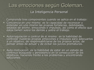 Las emociones según Goleman .  La Inteligencia Personal  Comprende tres componentes cuando se aplica en el trabajo:  Conciencia en uno mismo: es la capacidad de reconocer y entender en uno mismo las propias fortalezas, debilidades, estados de ánimo, emociones e impulsos, así como el efecto que éstos tienen sobre los demás y sobre el trabajo.  Autorregulación o control de sí mismo: es la habilidad de controlar nuestras propias emociones e impulsos para adecuarlos a un objetivo, de responsabilizarse de los propios actos, de pensar antes de actuar y de evitar los juicios prematuros.  Auto-motivación: es la habilidad de estar en un estado de continua búsqueda y persistencia en la consecución de los objetivos, haciendo frente a los problemas y encontrando soluciones.  