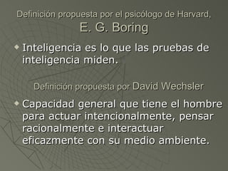 Definición propuesta por el psicólogo de Harvard,  E. G. Boring Inteligencia es lo que las pruebas de inteligencia miden. Capacidad general que tiene el hombre para actuar intencionalmente, pensar racionalmente e interactuar eficazmente con su medio ambiente. Definición propuesta por  David Wechsler 