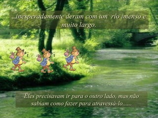 ... inesperadamente deram com um  rio imenso e muito largo. Eles precisavam ir para o outro lado, mas não sabiam como fazer para atravessá-lo...... 
