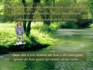 O segundo homem então também rezou e pediu a Deus que lhe desse não somente Forças, mas também Ferramentas que o ajudassem na  travessia . Deus deu a este homem um bote e ele conseguiu, apesar do bote quase ter virado várias vezes..... 