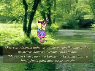 O terceiro homem tinha visto todo o trabalho que os dois primeiros homens tiveram, então pediu: "Meu Bom Deus , dá me a  Força  , as  Ferramentas  e a  Inteligência  para atravessar este rio 