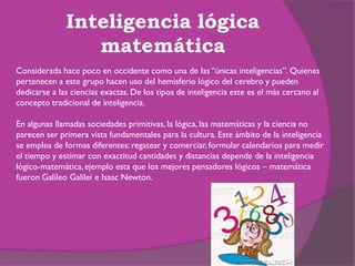 Inteligencia lógica
                 matemática
Considerada hace poco en occidente como una de las “únicas inteligencias”. Quienes
pertenecen a este grupo hacen uso del hemisferio lógico del cerebro y pueden
dedicarse a las ciencias exactas. De los tipos de inteligencia este es el más cercano al
concepto tradicional de inteligencia.

En algunas llamadas sociedades primitivas, la lógica, las matemáticas y la ciencia no
parecen ser primera vista fundamentales para la cultura. Este ámbito de la inteligencia
se emplea de formas diferentes: regatear y comerciar, formular calendarios para medir
el tiempo y estimar con exactitud cantidades y distancias depende de la inteligencia
lógico-matemática, ejemplo esta que los mejores pensadores lógicos – matemática
fueron Galileo Galilei e Isaac Newton.
 