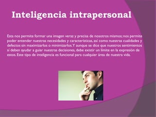 Inteligencia intrapersonal

Esta nos permite formar una imagen veraz y precisa de nosotros mismos; nos permite
poder entender nuestras necesidades y características, así como nuestras cualidades y
defectos sin maximizarlos o minimizarlos.Y aunque se dice que nuestros sentimientos
sí deben ayudar a guiar nuestras decisiones, debe existir un límite en la expresión de
estos. Este tipo de inteligencia es funcional para cualquier área de nuestra vida.
 
