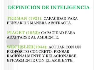   DEFINICIÓN DE INTELIGENCIA TERMAN (1921) :  CAPACIDAD PARA PENSAR DE MANERA ABSTRACTA. PIAGET (1952):  CAPACIDAD PARA ADAPTARSE AL AMBIENTE.   WECHSLER(1944):  ACTUAR CON UN PROPÓSITO CONCRETO, PENSAR RACIONALMENTE Y RELACIONARSE EFICAZMENTE CON EL AMBIENTE.  . 