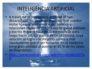 INTELIGENCIA ARTIFICIALA través de la inteligencia artificial se han desarrollado los sistemas expertos que pueden imitar la capacidad mental del hombre y relacionan reglas de sintaxis del lenguaje hablado y escrito sobre la base de la experiencia, para luego hacer juicios acerca de un problema, cuya solución se logra con mejores juicios y más rápidamente que el ser humano. En la medicina tiene gran utilidad al acertar el 85 % de los casos de diagnóstico. http://www.youtube.com/watch?v=oPeBvQKETu8
