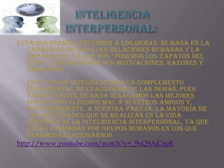 Inteligencia interpersonal: Esta nos permite entender a los demás. Se basa en la capacidad de manejar relaciones humanas y la empatía con la que nos “ponemos los zapatos del otro” y reconocemos sus motivaciones, razones y emociones. Este tipo de inteligencia es un complemento fundamental de cualquiera de las demás, pues tampoco sirve de nada si sacamos las mejores notas pero elegimos mal a nuestros amigos y, posteriormente, a nuestra pareja. La mayoría de las actividades que se realizan en la vida dependen de la inteligencia interpersonal, ya que están formadas por grupos humanos en los que debemos relacionarnos. http://www.youtube.com/watch?v=_9xQ9AjCspE