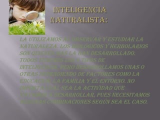 Inteligencia naturalista: La utilizamos al observar y estudiar la naturaleza. Los biológicos y herbolarios son quienes más la han desarrollado. Todos tenemos los 9 tipos de inteligencia, pero desarrollamos unas o otras dependiendo de factores como la educación, la familia y el entorno. No importa cuál sea la actividad que vayamos a desarrollar, pues necesitamos algunas combinaciones según sea el caso. 