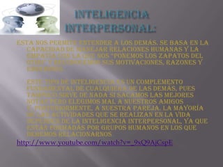 Inteligencia interpersonal: Esta nos permite entender a los demás. Se basa en la capacidad de manejar relaciones humanas y la empatía con la que nos “ponemos los zapatos del otro” y reconocemos sus motivaciones, razones y emociones. Este tipo de inteligencia es un complemento fundamental de cualquiera de las demás, pues tampoco sirve de nada si sacamos las mejores notas pero elegimos mal a nuestros amigos y, posteriormente, a nuestra pareja. La mayoría de las actividades que se realizan en la vida dependen de la inteligencia interpersonal, ya que están formadas por grupos humanos en los que debemos relacionarnos. http://www.youtube.com/watch?v=_9xQ9AjCspE