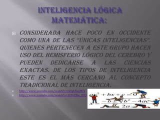 Inteligencia lógica matemática: Considerada hace poco en occidente como una de las “únicas inteligencias”. Quienes pertenecen a este grupo hacen uso del hemisferio lógico del cerebro y pueden dedicarse a las ciencias exactas. De los tipos de inteligencia este es el más cercano al concepto tradicional de inteligencia. http://www.youtube.com/watch?v=rZIgUbay8Ckhttp://www.youtube.com/watch?v=1DNZISo_2FQ