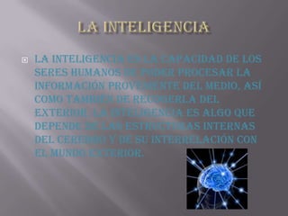 LA INTELIGENCIA La inteligencia es la capacidad de los seres humanos de poder procesar la información proveniente del medio, así como también de recogerla del exterior. La inteligencia es algo que depende de las estructuras internas del cerebro y de su interrelación con el mundo exterior.
