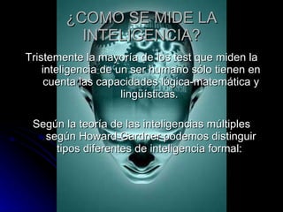 ¿COMO SE MIDE LA INTELIGENCIA? Tristemente la mayoría de los test que miden la inteligencia de un ser humano sólo tienen en cuenta las capacidades lógica-matemática y lingüísticas.  Según la teoría de las inteligencias múltiples según Howard Gardner podemos distinguir tipos diferentes de inteligencia formal:  