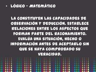 • Lógico – Matemático

  La constituyen las capacidades de
  observación y deducción. Establece
   relaciones entre los aspectos que
    forman parte del razonamiento.
      Evalúa una situación, hecho o
  información antes de aceptarlo sin
      que se haya comprobado su
               veracidad.
 