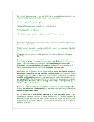 Por ejemplo, si cuando entras en una sala donde hay un grupo y todos se ríen, tienes una
respuesta física emocional (activación) y puedes pensar muchas cosas:

‘He hecho el ridículo’ = sentirás vergüenza

‘Se están divirtiendo, vamos a pasarla bien’ = sentirás alegría

‘Son maleducados’ = sentirás enojo

‘Creo que les gusto porque al entrar yo se han alegrado’ = sentirás aprecio




La forma en cómo nuestros pensamientos afectan nuestras emociones fue experimentado
científicamente (Schachter).

Se administró una inyección a unos sujetos diciéndoles que era una preparación vitamínica
cuyo efecto se quería probar (grupo A).

Al segundo grupo de sujetos se les dijo lo que era: una sustancia altamente estimulante
(grupo B).

Después de la inyección, los pacientes fueron adscriptos a dos grupos. La mitad de los
sujetos del grupo A (A1) y la mitad de los sujetos del grupo B (B1) hablaban, luego, con una
persona que creían que también, como ellos, participaba como sujeto experimental
(compinche), el cual se mostraba de mal talante. Las otras mitades de los grupos A y B lo
hacían con otro supuesto sujeto (compinche), pero que se mostraba alegre.

Encontraron que la respuesta de los sujetos que no sabían que habían recibido un
estimulante (grupo A) fue de una intensidad emocional mayor. Estos sujetos activados
fisiológicamente, que recibieron adrenalina creyendo que eran vitaminas, se sintieron
invadidos por la ira A1 (la mitad de los que hablaron con el colaborador antipático), o bien
por la alegría A2 (la mitad de los que hablaron con el colaborador alegre), porque no sabían
qué les pasaba y etiquetaban la fuerte descarga emocional que sentían pensando que su
interlocutor los estaba ‘afectando’.

El grupo de sujetos conocedor de que se les había suministrado un estimulante (grupo B) no
atribuía (no ‘etiquetaban cognitivamente’) sus reacciones como emoción y, por tanto, no
experimentaban cólera ni alegría.

Así, en gran parte, lo que sentimos depende de lo que ‘decidimos’ pensar. Como
consecuencia, podemos controlar en cierta medida cómo te sentimos mediante el
pensamiento. Esta ‘cierta medida’ viene limitada porque en la vida real tenemos ideas
preconcebidas de los objetos y la gente, y pensar diferente requiere cambiar de actitudes, lo
cual no es tarea fácil.
 