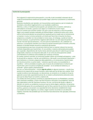 Control de la preocupación


      Por lo general, la espiral de la preocupación, y con ella, la de la ansiedad, entorpece de tal
      modo el funcionamiento intelectual que pueden llegar a disminuir seriamente su rendimiento
      personal.
      Bastantes estudiantes, por ejemplo, son muy proclives a preocuparse y caer en estados de
      ansiedad, y esto afecta negativamente a sus resultados académicos.
      Mientras, a otros, el estado de preocupación, por ejemplo ante un examen, estimula su
      intensidad en el estudio, y gracias a eso logran un rendimiento mucho mayor.
      Ésa es la cuestión que conviene analizar: por qué a unos les estimula y a otros les paraliza.
      Según unos amplios estudios realizados por Richard Alpert, la diferencia entre unos y otros
      está en la forma de abordar esa sensación de inquietud que les invade ante la inminencia de
      un examen. A unos, la misma excitación y el interés por hacer bien el examen les lleva a
      prepararse y a estudiar con más seriedad; en otros casos, sin embargo, cuando se trata de
      personas ansiosas, sus pensamientos negativos (del estilo de «no seré capaz de aprobar», «se
      me dan mal este tipo de exámenes», «no sirvo para las matemáticas», etc.) sabotean sus
      esfuerzos, y la excitación interfiere con el discurso mental necesario para el estudio y enturbia
      después su claridad también durante la realización del examen.
      Las preocupaciones que tiene una persona mientras hace un examen reducen los recursos
      mentales disponibles para hacerlo bien. En ese sentido, si estamos demasiado preocupados
      por suspender, dispondremos de mucha menos atención para discurrir sobre lo que nos han
      preguntado y expresar una respuesta adecuada. Es así como las preocupaciones acaban
      convirtiéndose en profecías autocumplidas que conducen al fracaso.
      En cambio, quienes controlan sus emociones pueden utilizar esa ansiedad anticipatoria —ante
      la cercanía de un examen, o de dar una conferencia, o de acudir a una entrevista importante—
      para motivarse a sí mismos, prepararse adecuadamente y, en consecuencia, hacerlo mejor.
      Se trata de encontrar un punto medio —volvemos aquí de nuevo a la necesidad de un
      equilibrio— entre la ansiedad y la apatía, pues el exceso de ansiedad lastra el esfuerzo por
      hacerlo bien, pero la ausencia completa de ansiedad —en el sentido de indolencia, se
      entiende— genera apatía y desmotivación.
      Por eso, un cierto entusiasmo —incluso algo de euforia en algunas ocasiones— resulta muy
      positivo en la mayoría de las tareas humanas, sobre todo para las de tipo más creativo. Pero
      cuando la euforia crece demasiado o se descontrola, se convierte en un estado en el que la
      agitación socava toda capacidad de pensar de un modo lo suficientemente coherente como
      para que las ideas fluyan con acierto y realismo (3).
      Los estados de ánimo positivos aumentan la capacidad de pensar con flexibilidad y sensatez
      ante cuestiones complejas, y hacen más fácil encontrar soluciones a los problemas, tanto de
      tipo especulativo como de relaciones humanas. Por eso, una forma de ayudar a alguien a
      abordar con acierto sus problemas es procurar que se sienta alegre y optimista. Las personas
      bienhumoradas gozan de una predisposición que les lleva a pensar de una forma más abierta y
      positiva, y gracias a eso poseen una capacidad de tomar decisiones notablemente mejor.
      Los estados de ánimo negativos, en cambio, sesgan nuestros recuerdos en una dirección
      negativa, haciendo más probable que nos retiremos hacia decisiones más apocadas, temerosas
      y suspicaces.
 