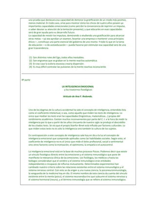 una prueba que destacara esa capacidad de demorar la gratificación de un modo más positivo,
      menos material. En todo caso, sirve para mostrar cómo los chicos de cuatro años poseen ya
      importantes capacidades emocionales (como percibir la conveniencia de reprimir un impulso,
      o saber desviar su atención de la tentación presente), y que educarles en esas capacidades
      será de gran ayuda para su desarrollo futuro.
      La capacidad de resistir los impulsos, demorando o eludiendo una gratificación para alcanzar
      otras metas —ya sea aprobar un examen, levantar una empresa o mantener unos principios
      éticos—, constituye una parte esencial del gobierno de uno mismo. Y todo lo que en la tarea
      de educación —o de autoeducación— pueda hacerse por estimular esa capacidad será de una
      gran trascendencia.


       (1)   Son distintos roles del Ego, todos ellos inestables.
       (2)   Son engramas que se graban en la mente reactiva automática.
       (3)   En ese caso la euforia excesiva crearía dispersión.
       (4)   Es muy difícil controlar las pulsiones de la mente reactiva inconsciente.




8º parte

                                         LA INTELIGENCIA EMOCIONAL
                                           y los trastornos fisiológicos

                                          Artículo de Ana F. Redondo.




      Uno de los dogmas de la cultura occidental ha sido el concepto de inteligencia, entendida ésta
      como el coeficiente intelectual, o sea, como aquello que miden los tests de inteligencia. Lo
      único que medían los tests eran las capacidades (lingüísticas, matemáticas...) propias del
      rendimiento académico. Existen muchos inconvenientes por parte del C. I. a la hora de medir la
      inteligencia por lo que a partir de los años cincuenta de nuestro siglo se produjo el descrédito
      de los citados tests. Se vio que el propio Stanfor-Binet está influido por factores culturales. Lo
      que miden estos tests no es sólo la inteligencia sino también la cultura de los sujetos.

      En contraposición a este concepto de inteligencia sale hoy en día a la luz el concepto de
      inteligencia emocional que comprende aptitudes como las habilidades sociales. Según esto, el
      coeficiente de inteligencia no es el único que mide el éxito profesional, social o sentimental
      sino otros factores como la motivación, el optimismo, la empatía o el autocontrol.

      La inteligencia emocional está en la base de muchos procesos físicos. Podemos decir que existe
      un vínculo fisiológico directo entre las emociones y el sistema inmunológico que pone de
      manifiesto la relevancia clínica de las emociones. Los fisiólogos, los médicos y hasta los
      biólogos consideraban que el cerebro y el sistema inmunológico eran entidades
      independientes e incapaces de influirse mutuamente. Determinados experimentos han
      cambiado nuestro criterio sobre las relaciones existentes entre el sistema inmunológico y el
      sistema nervioso central. Con esto se da origen a una nueva ciencia, la psiconeuroinmunología,
      la vanguardia de la medicina hoy en día. El mismo nombre de esta ciencia da cuenta del vínculo
      existente entre la mente (psico), el sistema neuroendocrino que subsume el sistema nervioso y
      el sistema hormonal (neuro), y el término inmunología que se refiere al sistema inmunológico.
 