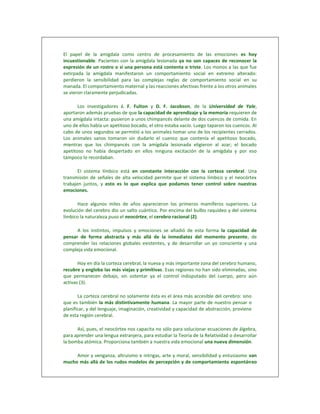 El papel de la amígdala como centro de procesamiento de las emociones es hoy
incuestionable. Pacientes con la amígdala lesionada ya no son capaces de reconocer la
expresión de un rostro o si una persona está contenta o triste. Los monos a las que fue
extirpada la amígdala manifestaron un comportamiento social en extremo alterado:
perdieron la sensibilidad para las complejas reglas de comportamiento social en su
manada. El comportamiento maternal y las reacciones afectivas frente a los otros animales
se vieron claramente perjudicadas.

       Los investigadores J. F. Fulton y D. F. Jacobson, de la Universidad de Yale,
aportaron además pruebas de que la capacidad de aprendizaje y la memoria requieren de
una amígdala intacta: pusieron a unos chimpancés delante de dos cuencos de comida. En
uno de ellos había un apetitoso bocado, el otro estaba vacío. Luego taparon los cuencos. Al
cabo de unos segundos se permitió a los animales tomar uno de los recipientes cerrados.
Los animales sanos tomaron sin dudarlo el cuenco que contenía el apetitoso bocado,
mientras que los chimpancés con la amígdala lesionada eligieron al azar; el bocado
apetitoso no había despertado en ellos ninguna excitación de la amígdala y por eso
tampoco lo recordaban.

       El sistema límbico está en constante interacción con la corteza cerebral. Una
transmisión de señales de alta velocidad permite que el sistema límbico y el neocórtex
trabajen juntos, y esto es lo que explica que podamos tener control sobre nuestras
emociones.

       Hace algunos miles de años aparecieron los primeros mamíferos superiores. La
evolución del cerebro dio un salto cuántico. Por encima del bulbo raquídeo y del sistema
límbico la naturaleza puso el neocórtex, el cerebro racional (2).

      A los instintos, impulsos y emociones se añadió de esta forma la capacidad de
pensar de forma abstracta y más allá de la inmediatez del momento presente, de
comprender las relaciones globales existentes, y de desarrollar un yo consciente y una
compleja vida emocional.

       Hoy en día la corteza cerebral, la nueva y más importante zona del cerebro humano,
recubre y engloba las más viejas y primitivas. Esas regiones no han sido eliminadas, sino
que permanecen debajo, sin ostentar ya el control indisputado del cuerpo, pero aún
activas (3).

       La corteza cerebral no solamente ésta es el área más accesible del cerebro: sino
que es también la más distintivamente humana. La mayor parte de nuestro pensar o
planificar, y del lenguaje, imaginación, creatividad y capacidad de abstracción, proviene
de esta región cerebral.

      Así, pues, el neocórtex nos capacita no sólo para solucionar ecuaciones de álgebra,
para aprender una lengua extranjera, para estudiar la Teoría de la Relatividad o desarrollar
la bomba atómica. Proporciona también a nuestra vida emocional una nueva dimensión.

     Amor y venganza, altruismo e intrigas, arte y moral, sensibilidad y entusiasmo van
mucho más allá de los rudos modelos de percepción y de comportamiento espontáneo
 