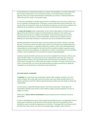 El éxito del discurso victimista procede de su carácter incomprobable: no es fácil confirmarlo,
pero tampoco desmentirlo. Es una actitud que induce a un morboso afán por descubrir
agravios nimios, por sentirse discriminado o maltratado, por achacar a instancias exteriores
todo malo que nos sucede o nos pueda suceder.

Y como esta mentalidad no siempre logra alcanzar los objetivos que tanto ansía, conduce a su
vez con facilidad a la desesperación, al lloriqueo, al vano conformismo ante el infortunio. Y en
vez de luchar por mejorar las cosas, en vez de poner entusiasmo, esas personas compiten en la
exhibición de sus desdichas, en describir con horror los sufrimientos que soportan.

La cultura de la queja tiende a engrandecer la más mínima adversidad y a transformarla en
alguna forma de victimismo. Surge una extraña pasión por aparecer como víctima, por
denunciar como perversa la conducta de los demás. Para las personas que caen en esta
actitud, todo lo que les hacen a ellos es intolerable, mientras que sus propios errores o
defectos son sólo simples futilezas sin importancia que sería una falta de tacto señalar.

Hay básicamente dos maneras de tratar un fracaso profesional, familiar, afectivo, o del tipo
que sea. La primera es asumir la propia culpa y sacar las conclusiones que puedan llevarnos a
aprender de ese tropiezo. La segunda es afanarse en culpar a otros, buscar denodadamente
responsables de nuestra desgracia. De la primera forma, podemos adquirir experiencia para
superar ese fracaso; de la segunda, nos disponemos a volver a caer fácilmente en él, volviendo
a culpar a otros y eludiendo un sano examen de nuestras responsabilidades.

Cuando una persona tiende a pensar que casi nunca es culpable de sus fracasos, entra en una
espiral de difícil salida. Una espiral que anula esa capacidad de superación que siempre ha
engrandecido al hombre y le ha permitido luchar para domesticar sus defectos; un círculo
vicioso que le sumerge en el conformismo de la queja recurrente, en la que se encierra a cal y
canto. La victimización es el recurso del atemorizado que prefiere convertirse en objeto de
compasión en vez de afrontar con decisión lo que le atemoriza.




Una vieja especie: el opinador

El opinador es un personaje que acostumbra a opinar sobre cualquier cuestión, y con una
soltura olímpica. No es que sepa mucho de muchas cosas, pero habla de todas ellas con un
aplomo que llama la atención. Nada escapa del perspicaz análisis que hace desde la atalaya de
su genialidad.

¿Es que acaso no tengo libertad para opinar?, dirá nuestro personaje. Y darán ganas de
responderle: libertad sí que tienes, lo que te falta es cabeza; porque la libertad, sin más, no
asegura el acierto.

Pertenecer al sector crítico y contestatario es para esas personas la mismísima cima de la
objetividad.

Es cierto, indudablemente, que la crítica puede hacer grandes servicios a la objetividad. Pero la
crítica, para ser positiva, ha de atenerse a ciertas pautas. Detrás de una actitud de crítica
sistemática suelen esconderse la ignorancia y la cerrazón. Si hay algo difícil en la vida es el arte
de valorar las cosas y hacer una crítica. No se puede juzgar a la ligera, sobre indicios o
 