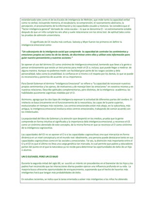 estandarizada tales como el de las Escalas de Inteligencia de Wehsler, que mide tanto la capacidad verbal
como no verbal, incluyendo memoria, el vocabulario, la comprensión, el razonamiento abstracto, la
percepción, el procesamiento de la información y las capacidades visuales y motoras. Se considera que el
“factor inteligencia general” derivado de estas escalas – lo que se denomina CI – es extremamente estable
después de que un niño cumple los seis años y suele relacionarse con los otros test de aptitud tales como
las pruebas de admisión universitaria.

         El significado de CE resulta más confuso. Salovey y Myer fueron los primeros en definir la
inteligencia emocional como:

“Un subconjunto de la inteligencia social que comprende la capacidad de controlar los sentimientos y
emociones propios así como los de los demás, de discriminar entre ellos y utilizar esta información para
guiar nuestro pensamiento y nuestras acciones.”

Se oponen al uso del término CE como sinónimo de inteligencia emocional, temiendo que lleve a la gente a
pensar erróneamente que existe un test preciso para medir el CE o, incluso, que puede llegar a medirse de
alguna manera. Aunque no podemos medir con facilidad gran parte de los rasgos sociales y dela
personalidad, tales como la amabilidad, la confianza en sí mismo o el respeto por los demás, lo que se puede
es reconocerlos y ponernos de acuerdo en su importancia.

Para Daniel Goleman el término “Inteligencia Emocional” se refiere a “la capacidad de reconocer nuestros
propios sentimientos y los ajenos, de motivarnos y de manejar bien las emociones” en nosotros mismos y en
nuestras relaciones. Describe aptitudes complementarias, pero distintas, de la inteligencia académica, las
habilidades puramente cognitivas medidas por el CI.

Asimismo, agrega que los dos tipos de inteligencia expresan la actividad de diferentes partes del cerebro. El
intelecto se basa únicamente en el funcionamiento de la neocorteza, las capas de la parte superior,
evolucionadas en tiempos más recientes. Los centros emocionales están más abajo, en la subcorteza, más
antigua, la inteligencia emocional involucra estos centros emocionales, trabajando de común acuerdo con
los intelectuales.

La popularidad del libro de Goleman y la atención que despertó en los medios, prueba que la gente
comprende en forma intuitiva el significado y la importancia dela inteligencia emocional, y reconoce el CE
como un sinónimo abreviado de este concepto, de la misma forma en que se reconoce al CI como sinónimo
de la inteligencia cognoscitiva.

Las capacidades del CE no se oponen al CI o a las capacidades cognoscitivas sino que interactúa en forma
dinámica en un nivel conceptual y en el mundo real. Idealmente, una persona puede destacarse tanto en sus
capacidades cognoscitivas como en las sociales y emocionales. Tal vez, la distinción más importante entre el
CI y el CE es que el último no lleva una carga genética tan marcada, lo cual permite que padres y educadores
partan del punto en el que la naturaleza ya no incide para determinar las oportunidades de éxito de un hijo
o alumno.

UN CI ELEVADO, PERO UN CE BAJO

Durante la segunda mitad del siglo XX, se suscitó un interés sin precedentes en el bienestar de los hijos y los
padres han reconocido que las interacciones diarias pueden ejercer una influencia profunda en su vida. La
mayoría busca ofrecerles oportunidades de enriquecimiento, suponiendo que el hecho de hacerlos más
inteligentes hará que tengan más probabilidades de éxito.

En estudios recientes, se indica que la tarea orientada a volver más inteligentes a los niños ha obtenido
 