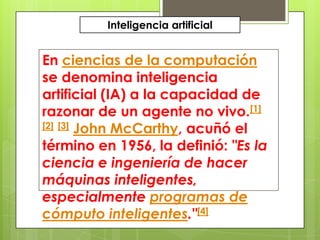 Inteligencia artificial


En ciencias de la computación
se denomina inteligencia
artificial (IA) a la capacidad de
razonar de un agente no vivo.[1]
[2] [3] John McCarthy, acuñó el

término en 1956, la definió: "Es la
ciencia e ingeniería de hacer
máquinas inteligentes,
especialmente programas de
cómputo inteligentes."[4]
 