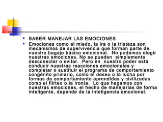    SABER MANEJAR LAS EMOCIONES
   Emociones como el miedo, la ira o la tristeza son
    mecanismos de supervivencia que forman parte de
    nuestro bagaje básico emocional. No podemos elegir
    nuestras emociones. No se pueden simplemente
    desconectar o evitar. Pero en nuestro poder está
    conducir nuestras reacciones emocionales y
    completar o sustituir el programa de comportamiento
    congénito primario, como el deseo o la lucha por
    formas de comportamiento aprendidas y civilizadas
    como el flirteo o la ironía. Lo que hagamos con
    nuestras emociones, el hecho de manejarlas de forma
    inteligente, depende de la inteligencia emocional.
 