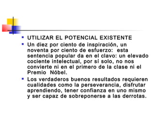    UTILIZAR EL POTENCIAL EXISTENTE
   Un diez por ciento de inspiración, un
    noventa por ciento de esfuerzo: esta
    sentencia popular da en el clavo: un elevado
    cociente intelectual, por sí solo, no nos
    convierte ni en el primero de la clase ni el
    Premio Nóbel.
   Los verdaderos buenos resultados requieren
    cualidades como la perseverancia, disfrutar
    aprendiendo, tener confianza en uno mismo
    y ser capaz de sobreponerse a las derrotas.
 