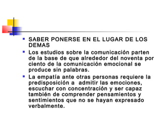    SABER PONERSE EN EL LUGAR DE LOS
    DEMAS
   Los estudios sobre la comunicación parten
    de la base de que alrededor del noventa por
    ciento de la comunicación emocional se
    produce sin palabras.
   La empatía ante otras personas requiere la
    predisposición a admitir las emociones,
    escuchar con concentración y ser capaz
    también de comprender pensamientos y
    sentimientos que no se hayan expresado
    verbalmente.
 