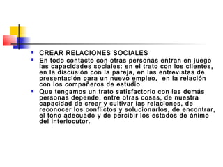    CREAR RELACIONES SOCIALES
   En todo contacto con otras personas entran en juego
    las capacidades sociales: en el trato con los clientes,
    en la discusión con la pareja, en las entrevistas de
    presentación para un nuevo empleo, en la relación
    con los compañeros de estudio.
   Que tengamos un trato satisfactorio con las demás
    personas depende, entre otras cosas, de nuestra
    capacidad de crear y cultivar las relaciones, de
    reconocer los conflictos y solucionarlos, de encontrar,
    el tono adecuado y de percibir los estados de ánimo
    del interlocutor.
 
