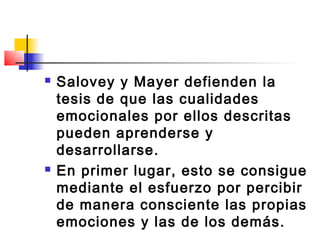   Salovey y Mayer defienden la
    tesis de que las cualidades
    emocionales por ellos descritas
    pueden aprenderse y
    desarrollarse.
   En primer lugar, esto se consigue
    mediante el esfuerzo por percibir
    de manera consciente las propias
    emociones y las de los demás.
 