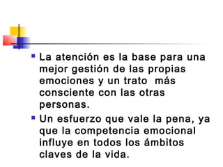    La atención es la base para una
    mejor gestión de las propias
    emociones y un trato más
    consciente con las otras
    personas.
   Un esfuerzo que vale la pena, ya
    que la competencia emocional
    influye en todos los ámbitos
    claves de la vida.
 
