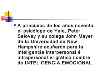    A principios de los años noventa,
    el psicólogo de Yale, Peter
    Salovey y su colega John Mayer
    de la Universidad de New
    Hampshire acuñaron para la
    inteligencia interpersonal é
    intrapersonal el gráfico nombre
    de INTELIGENCIA EMOCIONAL.
 