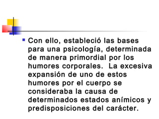    Con ello, estableció las bases
    para una psicología, determinada
    de manera primordial por los
    humores corporales. La excesiva
    expansión de uno de estos
    humores por el cuerpo se
    consideraba la causa de
    determinados estados anímicos y
    predisposiciones del carácter.
 