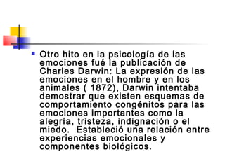    Otro hito en la psicología de las
    emociones fué la publicación de
    Charles Darwin: La expresión de las
    emociones en el hombre y en los
    animales ( 1872), Darwin intentaba
    demostrar que existen esquemas de
    comportamiento congénitos para las
    emociones importantes como la
    alegría, tristeza, indignación o el
    miedo. Estableció una relación entre
    experiencias emocionales y
    componentes biológicos.
 