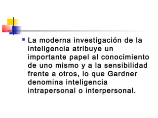    La moderna investigación de la
    inteligencia atribuye un
    importante papel al conocimiento
    de uno mismo y a la sensibilidad
    frente a otros, lo que Gardner
    denomina inteligencia
    intrapersonal o interpersonal.
 