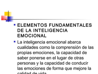   ELEMENTOS FUNDAMENTALES
    DE LA INTELIGENCIA
    EMOCIONAL
   La inteligencia emocional abarca
    cualidades como la comprensión de las
    propias emociones, la capacidad de
    saber ponerse en el lugar de otras
    personas y la capacidad de conducir
    las emociones de forma que mejore la
 