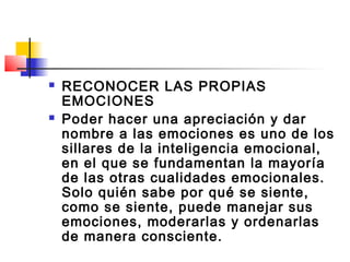    RECONOCER LAS PROPIAS
    EMOCIONES
   Poder hacer una apreciación y dar
    nombre a las emociones es uno de los
    sillares de la inteligencia emocional,
    en el que se fundamentan la mayoría
    de las otras cualidades emocionales.
    Solo quién sabe por qué se siente,
    como se siente, puede manejar sus
    emociones, moderarlas y ordenarlas
    de manera consciente.
 