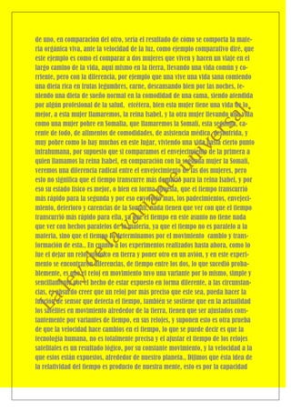 de uno, en comparación del otro, sería el resultado de cómo se comporta la mate-
ria orgánica viva, ante la velocidad de la luz, como ejemplo comparativo diré, que
este ejemplo es como el comparar a dos mujeres que viven y hacen un viaje en el
largo camino de la vida, aquí mismo en la tierra, llevando una vida común y co-
rriente, pero con la diferencia, por ejemplo que una vive una vida sana comiendo
una dieta rica en frutas legumbres, carne, descansando bien por las noches, te-
niendo una dieta de sueño normal en la comodidad de una cama, siendo atendida
por algún profesional de la salud, etcétera, bien esta mujer tiene una vida de lo
mejor, a esta mujer llamaremos, la reina Isabel, y la otra mujer llevando una vida
como una mujer pobre en Somalia, que llamaremos la Somalí, esta segunda, ca-
rente de todo, de alimentos de comodidades, de asistencia médica, desnutrida, y
muy pobre como lo hay muchos en este lugar, viviendo una vida hasta cierto punto
infrahumana, por supuesto que si comparamos el envejecimiento de la primera a
quien llamamos la reina Isabel, en comparación con la segunda mujer la Somalí,
veremos una diferencia radical entre el envejecimiento de las dos mujeres, pero
esto no significa que el tiempo transcurre más despacio para la reina Isabel, y por
eso su estado físico es mejor, o bien en forma opuesta, que el tiempo transcurrió
más rápido para la segunda y por eso envejeció mas, los padecimientos, envejeci-
miento, deterioro y carencias de la Somalí, nada tienen que ver con que el tiempo
transcurrió más rápido para ella, ya que el tiempo en este asunto no tiene nada
que ver con hechos paralelos de la materia, ya que el tiempo no es paralelo a la
materia, sino que el tiempo lo determinamos por el movimiento cambio y trans-
formación de esta., En cuanto a los experimentos realizados hasta ahora, como lo
fue el dejar un reloj atómico en tierra y poner otro en un avión, y en este experi-
mento se encontraron diferencias, de tiempo entre los dos, lo que sucedió proba-
blemente, es que el reloj en movimiento tuvo una variante por lo mismo, simple y
sencillamente por el hecho de estar expuesto en forma diferente, a las circunstan-
cias, es absurdo creer que un reloj por más preciso que este sea, pueda hacer la
función de sensor que detecta el tiempo, también se sostiene que en la actualidad
los satélites en movimiento alrededor de la tierra, tienen que ser ajustados cons-
tantemente por variantes de tiempo, en sus relojes, y suponen esto es otra prueba
de que la velocidad hace cambios en el tiempo, lo que se puede decir es que la
tecnología humana, no es totalmente precisa y el ajustar el tiempo de los relojes
satelitales es un resultado lógico, por su constante movimiento, y la velocidad a la
que estos están expuestos, alrededor de nuestro planeta., Dijimos que ésta idea de
la relatividad del tiempo es producto de nuestra mente, esto es por la capacidad
 