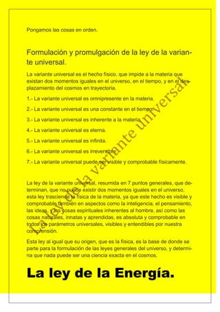 Pongamos las cosas en orden.



Formulación y promulgación de la ley de la varian-
te universal.
La variante universal es el hecho físico, que impide a la materia que
existan dos momentos iguales en el universo, en el tiempo, y en el des-
plazamiento del cosmos en trayectoria.

1.- La variante universal es omnipresente en la materia.

2.- La variante universal es una constante en el tiempo.

3.- La variante universal es inherente a la materia.

4.- La variante universal es eterna.

5.- La variante universal es infinita.

6.- La variante universal es irreversible.

7.- La variante universal puede ser visible y comprobable físicamente.



La ley de la variante universal, resumida en 7 puntos generales, que de-
terminan, que no puede existir dos momentos iguales en el universo,
esta ley trasciende la física de la materia, ya que este hecho es visible y
comprobable también en aspectos como la inteligencia, el pensamiento,
las ideas, y las cosas espirituales inherentes al hombre, así como las
cosas naturales, innatas y aprendidas, es absoluta y comprobable en
todos los parámetros universales, visibles y entendibles por nuestra
comprensión.

Esta ley al igual que su origen, que es la física, es la base de donde se
parte para la formulación de las leyes generales del universo, y determi-
na que nada puede ser una ciencia exacta en el cosmos.


La ley de la Energía.
 