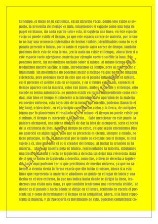 El tiempo, el inicio de su existencia, en un universo vacio, donde solo existe el es-
pacio, la presencia del tiempo es nula, imaginemos el espacio como una hoja de
papel en blanco, sin nada escrito sobre esta, ni siquiera una línea, en este espacio
vacío no puede existir el tiempo, ya que este espacio carece de materia, por lo tan-
to no hay una secuencia sistemática de hechos visibles, identificables como lo es el
pasado presente o futuro, por lo tanto el espacio vacío carece de tiempo, también
podemos decir esto de otra forma, ¡en la nada no existe el tiempo¡, ahora bien si a
este espacio vacío agregamos materia por ejemplo nuestro satélite la luna, y lo
ponemos inerte, sin movimiento anclado sobre sí mismo, al mismo tiempo que in-
troducimos nuestro satélite la luna, introducimos el tiempo, pero al estar inerte e
inanimada sin movimiento no podemos medir el tiempo ya que no existe ninguna
referencia, pero podemos decir de esto que en el pasado introdujimos el satélite,
en el presente el satélite esta en el espacio, y en el futuro estará ahí, entonces el
tiempo aparece con la materia, estos van juntos, ambos el satélite y el tiempo, esto
sucede en forma automática, no pueden existir en forma independiente como enti-
dad, más bien el tiempo es inherente a la introducción o aparición de la materia
en nuestro universo, esta haya sido de la forma que sucedió, podemos llamarlo el
big bang, o bien decir, en el principio creo Dios los cielos y la tierra, de cualquier
forma que lo planteemos el resultado será el mismo, el tiempo no puede existir por
si mismo, el tiempo es inherente a la materia., Cabe mencionar en este punto la
palabra atemporal, una buena manera de dar la idea de atemporal, sería el hecho
de la existencia de Dios, donde el tiempo no existe, ya que según entendemos Dios
no apareció en algún lugar, sino que su presencia es eterna, siempre a estado, no
tiene principio, ni fin, es inmaterial por lo tanto no coexiste con el tiempo, ni está
sujeto a él, sino mas bien él es el creador del tiempo, al iniciar la creación de la
materia., Ahora en nuestra hoja en blanco, representando la materia, dibujamos
una línea horizontal y recta de izquierda a derecha sin dejar una referencia clara
de si esta se inicio de izquierda a derecha, como fue, o bien de derecha a izquier-
da, hasta aquí podemos ver lo que percibimos de nuestro universo, ya que no sa-
bemos a ciencia cierta la forma exacta que dio inicio al mismo, ahora si a esta
línea que representa la materia le añadimos un punto en el lugar de inicio y una
flecha en el otro extremo, la que nos indica hacia donde se dirigió la línea, ten-
dremos una visión más clara, ya que también tendremos una referencia visible, de
donde es el pasado y hacia dónde se dirige en el futuro, teniendo en cuenta el pre-
sente tal y como determinamos el tiempo en la actualidad, ahora, si la línea repre-
senta la materia, y su trayectoria el movimiento de ésta, podemos comprender co-
 