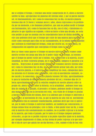 mo se origina el tiempo, y tenemos una mejor comprensión de él, ahora a nuestro
satélite la luna agregaremos los planetas del sistema solar, y por su puesto nuestro
sol, en funcionamiento, tal y como lo conocemos hoy en día, en nuestro planeta
tenemos días de 24 horas y semanas meses y años, ahora regresemos a la prehisto-
ria por un momento, a los humanos primitivos, que aun no podían medir el tiempo
con instrumentos, tal y como lo hacemos hoy en día, con el reloj, e intentemos ex-
plicarles lo que significa un segundo, o bien un lustro o bien una década, no sería
esto posible ya que no cuentan con los conocimientos bases de dichas medidas, en
este caso podemos decir que el tiempo que existe de una manera para nosotros, no
existe como concepto para ellos en sus razonamientos, de la misma forma, aquellos
que sostienen la relatividad del tiempo, están por decirlo así, en otra época, en
comparación con aquellos que conceptúan el tiempo como lo que es.

Bien ya vimos como aparece el tiempo en nuestro universo, ahora veamos como
nuestro cerebro nos juega una idea de el poder viajar en el tiempo, ya tenemos
que el tiempo no puede existir por si mismo, éste es inherente a la materia, su per-
sonalidad, no tiene existencia propia, no es una entidad, tampoco es paralelo a la
materia., Regresemos al punto donde dijimos que teníamos nuestro sistema solar
tal y como lo conocemos hoy en día, no es conveniente pensar más allá, por ejem-
plo en nuestra galaxia, o el universo, para simplificar las cosas, enfoquemos nues-
tra atención en el sistema solar solamente, éste está en movimiento constante, co-
mo sucede y lo conocemos, en nuestro planeta tenemos 365 días, aproximadamen-
te para la traslación de nuestro planeta alrededor del sol, y tenemos días de 24
horas aproximadamente, para la rotación completa de nuestro planeta sobre su
propio eje, ahora veamos sobre la historia, en la actualidad, podemos tener una
idea de cuándo es el pasado, el presente y el futuro, podemos medir el tiempo en
una manera parcial con la invención del reloj, esta visión de el tiempo es gracias
a nuestra comprensión del mismo, bien si ya sabemos que el tiempo es inherente a
la materia y al movimiento de esta, ya que la materia no solo está en movimiento
sino también está en constante transformación, podemos decir que esto es univer-
sal, por lo tanto el tiempo es universal también, así también por consecuencia, el
tiempo mismo tiene un principio y este es finito, o bien puede tener un fin, y como
está la materia está constantemente en cambios, no es posible regresar a la forma
de la materia, que tenía el pasado, por lo tanto en el tiempo tampoco podemos
retroceder, ya que no es posible regresar a un punto especifico igual en la materia,
por ejemplo simplemente el clima, no hay forma de poder regresar a lo que suce-
dió el día de ayer que quizás fue un día lluvioso, y frio, cuando el día de hoy esta
 