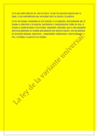 cir lo que todos quieren oír, mas no hacer, lo que las mayorías quieren que se
haga, y esto contradictorio por necesidad entre la ciencia y la política.

La ley del tiempo, formulada en este artículo, es la siguiente, determinando que el
tiempo es inherente a la materia, movimiento y transformación visible de ésta, el
tiempo es unidireccional e irreversible, inmutable, inflexible, que es una magnitud
universal pudiendo ser medido parcialmente por nuestra especie, con mecanismos
de invención humana, imprecisos, comprobable visiblemente e universalmente, y
éste, el tiempo, es una ley en sí mismo.
 