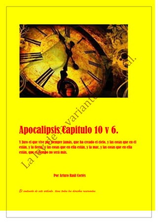 Apocalipsis Capitulo 10 v 6.
Y Juro el que vive por siempre jamás, que ha creado el cielo, y las cosas que en él
están, y la tierra, y las cosas que en ella están, y la mar, y las cosas que en ella
están, que el tiempo no será más.




                             Por Arturo Raúl Cortés



El contenido de este artículo, tiene todos los derechos reservados.
 