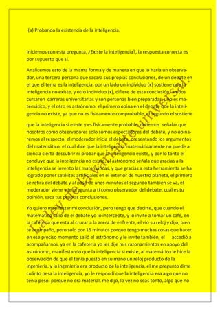 {a} Probando la existencia de la inteligencia.



Iniciemos con esta pregunta, ¿Existe la inteligencia?, la respuesta correcta es
por supuesto que sí.

Analicemos esto de la misma forma y de manera en que lo haría un observa-
dor, una tercera persona que sacara sus propias conclusiones, de un debate en
el que el tema es la inteligencia, por un lado un individuo {x} sostiene que la
inteligencia no existe, y otro individuo {x}, difiere de esta conclusión, ambos
cursaron carreras universitarias y son personas bien preparadas, uno es ma-
temático, y el otro es astrónomo, el primero opina en el debate que la inteli-
gencia no existe, ya que no es físicamente comprobable, el segundo el sostiene

que la inteligencia si existe y es físicamente probable, debemos señalar que
nosotros como observadores solo somos espectadores del debate, y no opina-
remos al respecto, el moderador inicia el debate, presentando los argumentos
del matemático, el cual dice que la inteligencia matemáticamente no puede a
ciencia cierta descubrir ni probar que la inteligencia existe, y por lo tanto el
concluye que la inteligencia no existe, el astrónomo señala que gracias a la
inteligencia se invento las matemáticas, y que gracias a esta herramienta se ha
logrado poner satélites artificiales en el exterior de nuestro planeta, el primero
se retira del debate y al paso de unos minutos el segundo también se va, el
moderador viene y te pregunta a ti como observador del debate, cuál es tu
opinión, saca tus propias conclusiones.

Yo quiero manifestar mi conclusión, pero tengo que decirte, que cuando el
matemático salió de el debate yo lo intercepte, y lo invite a tomar un café, en
la cafetería que esta al cruzar a la acera de enfrente, el vio su reloj y dijo, bien
te acompaño, pero solo por 15 minutos porque tengo muchas cosas que hacer,
en ese preciso momento salió el astrónomo y le invite también, el accedió a
acompañarnos, ya en la cafetería yo les dije mis razonamientos en apoyo del
astrónomo, manifestando que la inteligencia si existe, al matemático le hice la
observación de que el tenia puesto en su mano un reloj producto de la
ingeniería, y la ingeniería era producto de la inteligencia, el me pregunto dime
cuánto pesa la inteligencia, yo le respondí que la inteligencia era algo que no
tenia peso, porque no era material, me dijo, lo vez no seas tonto, algo que no
 