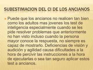 SUBESTIMACION DEL CI DE LOS ANCIANOS
   Puede que los ancianos no realicen tan bien
    como los adultos mas jovenes los test de
    inteligencia especialmente cuando se les
    pide resolver problemas que anteriormente
    no han visto incluso cuando la persona
    mayor conoce la respuesta, no siempre es
    capaz de mostrarlo. Deficiencias de visión y
    audición y agilidad causa dificultades a la
    hora de percivir las instrucciones a la hora
    de ejecutarlas o sea tan seguro aplicar estos
    test a ancianos.
 