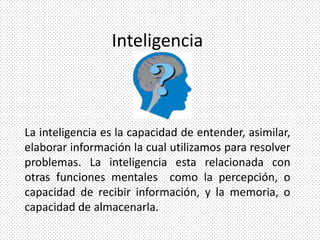 Inteligencia



La inteligencia es la capacidad de entender, asimilar,
elaborar información la cual utilizamos para resolver
problemas. La inteligencia esta relacionada con
otras funciones mentales como la percepción, o
capacidad de recibir información, y la memoria, o
capacidad de almacenarla.
 