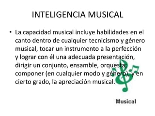 INTELIGENCIA MUSICAL
• La capacidad musical incluye habilidades en el
  canto dentro de cualquier tecnicismo y género
  musical, tocar un instrumento a la perfección
  y lograr con él una adecuada presentación,
  dirigir un conjunto, ensamble, orquesta;
  componer (en cualquier modo y género), y en
  cierto grado, la apreciación musical.
 